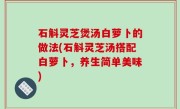 石斛灵芝煲汤白萝卜的做法(石斛灵芝汤搭配白萝卜，养生简单美味)