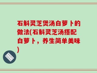 石斛灵芝煲汤白萝卜的做法(石斛灵芝汤搭配白萝卜，养生简单美味)