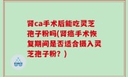 肾ca手术后能吃灵芝孢子粉吗(肾癌手术恢复期间是否适合摄入灵芝孢子粉？)