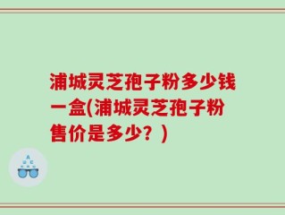 浦城灵芝孢子粉多少钱一盒(浦城灵芝孢子粉售价是多少？)