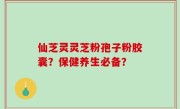 仙芝灵灵芝粉孢子粉胶囊？保健养生必备？