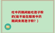 吃中药期间能吃孢子粉的(能不能在服用中药期间食用孢子粉？)