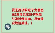 灵芝孢子粉吃了大便出血(食用灵芝孢子粉后引发排便出血，具体情况敬请关注。)