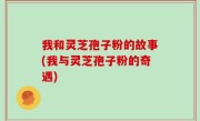 我和灵芝孢子粉的故事(我与灵芝孢子粉的奇遇)