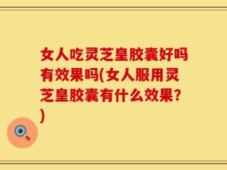 女人吃灵芝皇胶囊好吗有效果吗(女人服用灵芝皇胶囊有什么效果？)
