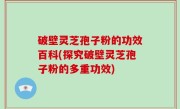破壁灵芝孢子粉的功效百科(探究破壁灵芝孢子粉的多重功效)
