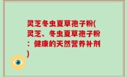 灵芝冬虫夏草孢子粉(灵芝、冬虫夏草孢子粉：健康的天然营养补剂)