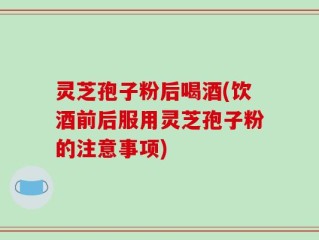 灵芝孢子粉后喝酒(饮酒前后服用灵芝孢子粉的注意事项)