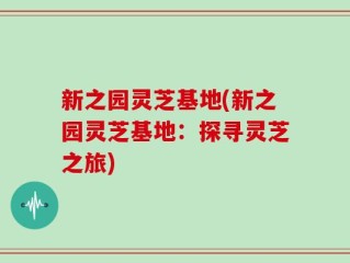 新之园灵芝基地(新之园灵芝基地：探寻灵芝之旅)