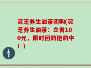 灵芝养生油茶团购(灵芝养生油茶：立省100元，限时团购抢购中！)