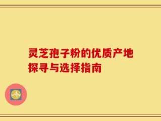 灵芝孢子粉的优质产地探寻与选择指南