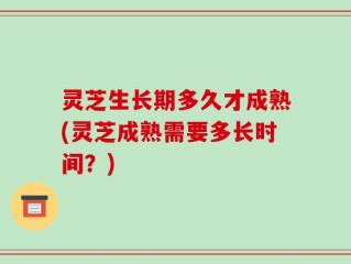 灵芝生长期多久才成熟(灵芝成熟需要多长时间？)