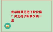 龙华牌灵芝孢子粉价格？灵芝孢子粉多少钱一盒