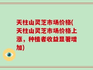天柱山灵芝市场价格(天柱山灵芝市场价格上涨，种植者收益显著增加)