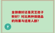 金御康好还是灵芝孢子粉好？对比两种保健品的效果与适用人群？
