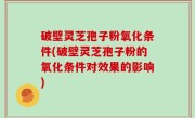 破壁灵芝孢子粉氧化条件(破壁灵芝孢子粉的氧化条件对效果的影响)