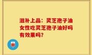 滋补上品：灵芝孢子油女性吃灵芝孢子油好吗有效果吗？