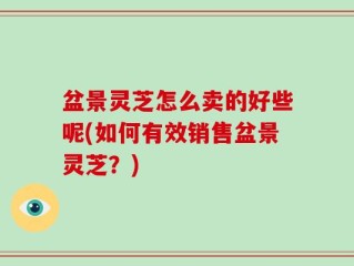 盆景灵芝怎么卖的好些呢(如何有效销售盆景灵芝？)