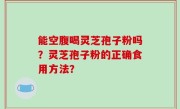 能空腹喝灵芝孢子粉吗？灵芝孢子粉的正确食用方法？