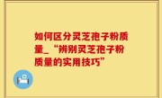 如何区分灵芝孢子粉质量_“辨别灵芝孢子粉质量的实用技巧”