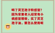 喝了灵芝孢子粉感冒？因为家里老人经常有小病感冒那些，买了灵芝孢子油，要怎么使用呢