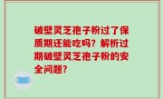 破壁灵芝孢子粉过了保质期还能吃吗？解析过期破壁灵芝孢子粉的安全问题？
