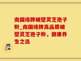 南国缘牌破壁灵芝孢子粉_南国缘牌高品质破壁灵芝孢子粉，健康养生之选