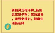 新仙灵芝孢子粉_新仙灵芝孢子粉：高效滋补，增强免疫力，健康生活新选择