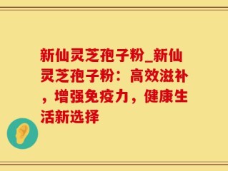 新仙灵芝孢子粉_新仙灵芝孢子粉：高效滋补，增强免疫力，健康生活新选择