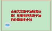 山东灵芝孢子油胶囊价格？纪刚老师卖孢子油的价格是多少钱