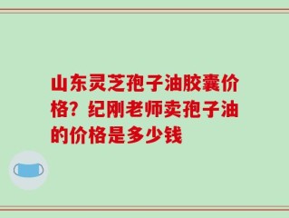山东灵芝孢子油胶囊价格？纪刚老师卖孢子油的价格是多少钱