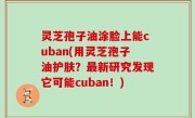 灵芝孢子油涂脸上能cuban(用灵芝孢子油护肤？最新研究发现它可能cuban！)