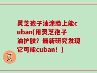 灵芝孢子油涂脸上能cuban(用灵芝孢子油护肤？最新研究发现它可能cuban！)