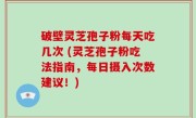 破壁灵芝孢子粉每天吃几次 (灵芝孢子粉吃法指南，每日摄入次数建议！)