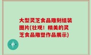 大型灵芝食品雕刻组装图片(壮观！精美的灵芝食品雕塑作品展示)