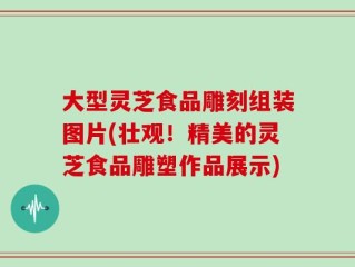 大型灵芝食品雕刻组装图片(壮观！精美的灵芝食品雕塑作品展示)