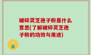 破碎灵芝孢子粉是什么意思(了解破碎灵芝孢子粉的功效与用途)
