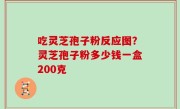 吃灵芝孢子粉反应图？灵芝孢子粉多少钱一盒200克