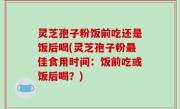 灵芝孢子粉饭前吃还是饭后喝(灵芝孢子粉最佳食用时间：饭前吃或饭后喝？)