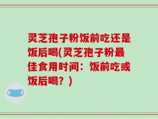 灵芝孢子粉饭前吃还是饭后喝(灵芝孢子粉最佳食用时间：饭前吃或饭后喝？)