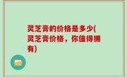 灵芝膏的价格是多少(灵芝膏价格，你值得拥有)