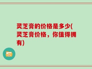 灵芝膏的价格是多少(灵芝膏价格，你值得拥有)
