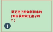 灵芝孢子粉如何得来的(如何获取灵芝孢子粉？)
