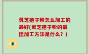 灵芝孢子粉怎么加工的最好(灵芝孢子粉的最佳加工方法是什么？)