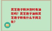灵芝孢子粉冲泡时有油花吗？灵芝孢子油和灵芝孢子粉有什么不同之处？