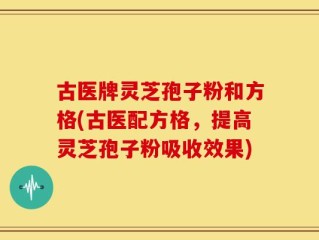 古医牌灵芝孢子粉和方格(古医配方格，提高灵芝孢子粉吸收效果)