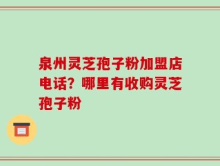 泉州灵芝孢子粉加盟店电话？哪里有收购灵芝孢子粉