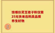 惊爆价灵芝孢子粉仅需25元快来选购高品质养生好物