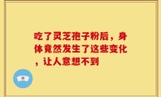 吃了灵芝孢子粉后，身体竟然发生了这些变化，让人意想不到