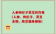 人参枸杞子灵芝的作用(人参、枸杞子、灵芝合抱，助您强身健体)